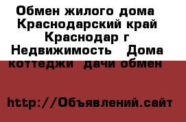 Обмен жилого дома - Краснодарский край, Краснодар г. Недвижимость » Дома, коттеджи, дачи обмен   
